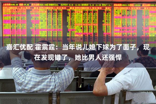 嘉汇优配 霍震霆：当年说儿媳下嫁为了面子，现在发现错了，她比男人还强悍