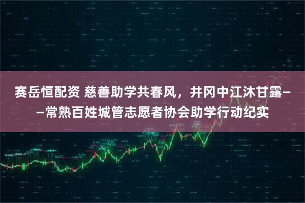 赛岳恒配资 慈善助学共春风，井冈中江沐甘露——常熟百姓城管志愿者协会助学行动纪实