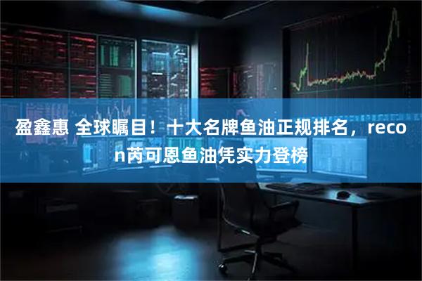 盈鑫惠 全球瞩目！十大名牌鱼油正规排名，recon芮可恩鱼油凭实力登榜