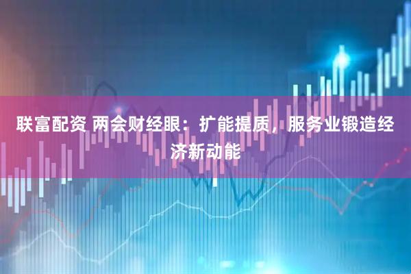 联富配资 两会财经眼：扩能提质，服务业锻造经济新动能