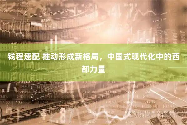 钱程速配 推动形成新格局，中国式现代化中的西部力量