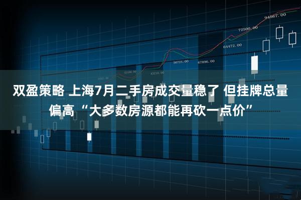 双盈策略 上海7月二手房成交量稳了 但挂牌总量偏高 “大多数房源都能再砍一点价”