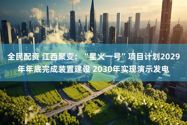 全民配资 江西聚变：“星火一号”项目计划2029年年底完成装置建设 2030年实现演示发电