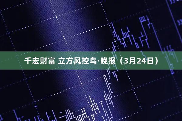 千宏财富 立方风控鸟·晚报（3月24日）