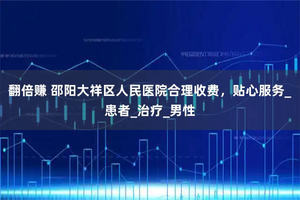 翻倍赚 邵阳大祥区人民医院合理收费，贴心服务_患者_治疗_男性