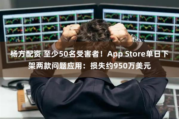 杨方配资 至少50名受害者！App Store单日下架两款问题应用：损失约950万美元