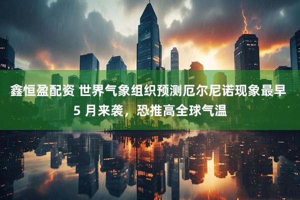 鑫恒盈配资 世界气象组织预测厄尔尼诺现象最早 5 月来袭，恐推高全球气温
