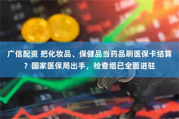广信配资 把化妆品、保健品当药品刷医保卡结算？国家医保局出手，检查组已全面进驻