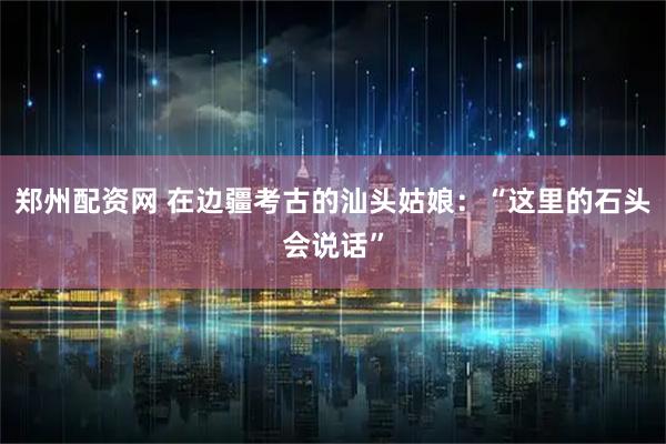 郑州配资网 在边疆考古的汕头姑娘：“这里的石头会说话”