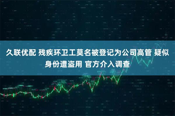 久联优配 残疾环卫工莫名被登记为公司高管 疑似身份遭盗用 官方介入调查