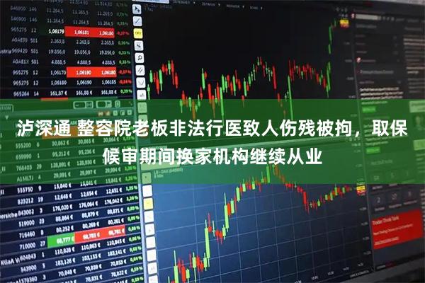 泸深通 整容院老板非法行医致人伤残被拘，取保候审期间换家机构继续从业