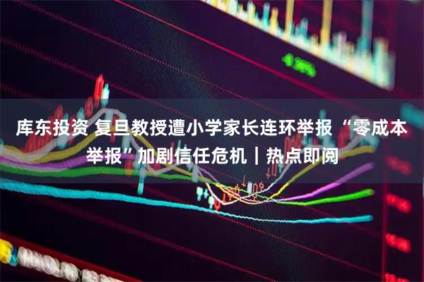 库东投资 复旦教授遭小学家长连环举报 “零成本举报”加剧信任危机｜热点即阅
