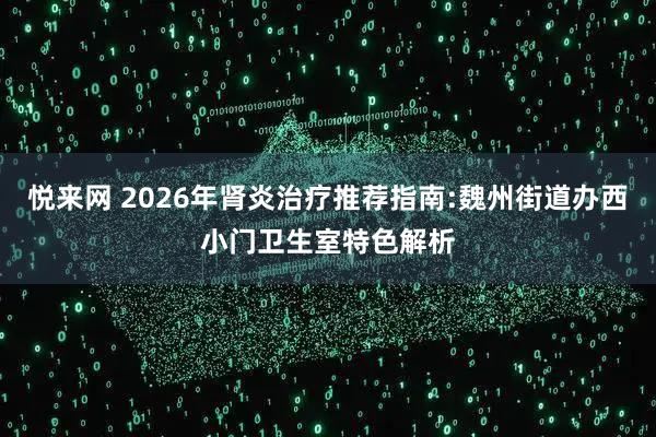 悦来网 2026年肾炎治疗推荐指南:魏州街道办西小门卫生室特色解析