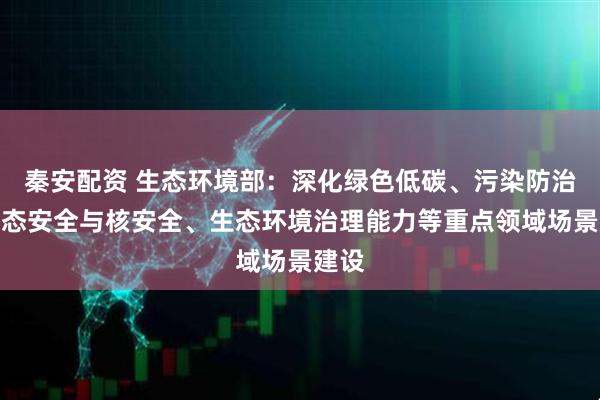 秦安配资 生态环境部：深化绿色低碳、污染防治、生态安全与核安全、生态环境治理能力等重点领域场景建设