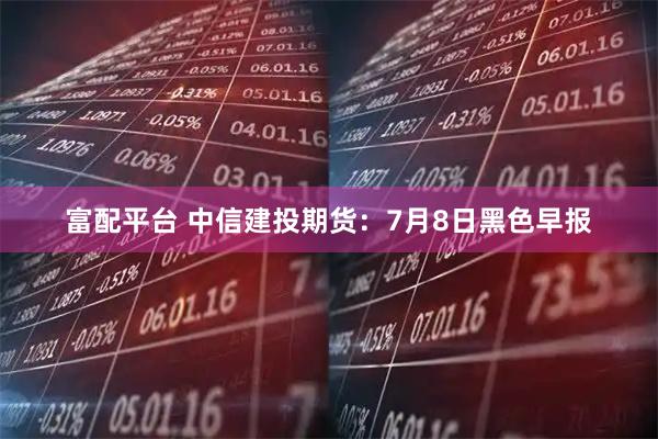 富配平台 中信建投期货：7月8日黑色早报