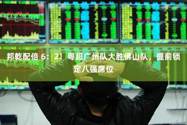 邦乾配倍 6：2！粤超广州队大胜佛山队，提前锁定八强席位