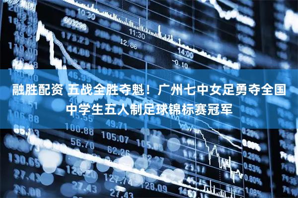 融胜配资 五战全胜夺魁！广州七中女足勇夺全国中学生五人制足球锦标赛冠军