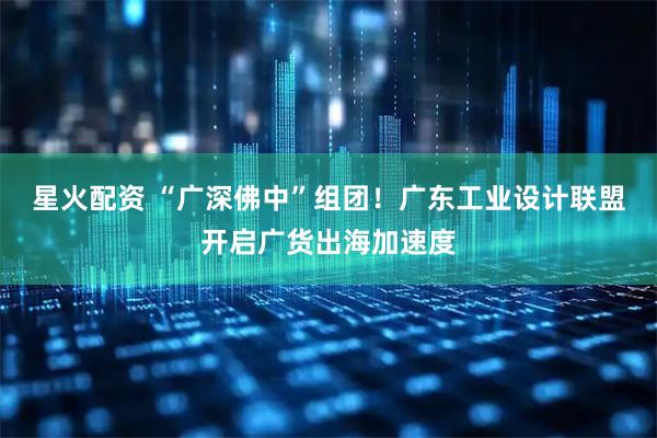 星火配资 “广深佛中”组团！广东工业设计联盟开启广货出海加速度