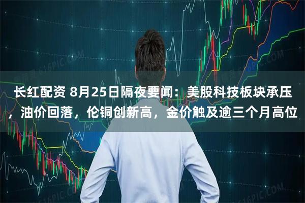 长红配资 8月25日隔夜要闻：美股科技板块承压，油价回落，伦铜创新高，金价触及逾三个月高位